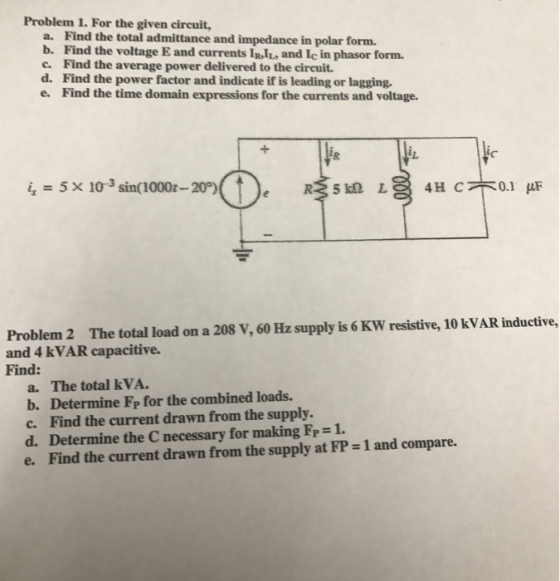 Problem 1. For the given circuit, a. Find the total admittance and impedance in polar form. b. Find the voltage E and currents IRIL and Ice in phasor form. c. Find the average power delivered to the circuit. d. Find the power factor and indicate if is leading or lagging. e. Find the time domain expressions for the currents and voltage. 5 x 10 sin(1000z-20°) 0.1 HUF 4H C R25 km L Problem 2 The total load on a 208 v, 60 Hz supply is 6Kw resistive, 10 kvAR inductive, and 4 kVAR capacitive. Find: a. The total kvA. b. Determine FP for the combined loads. c. Find the current drawn from the supply. d. Determine the C necessary for making FP-1. land compare. e. Find the current drawn from the supply at FP