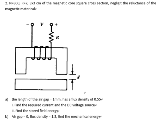 2. N-300, R-7, 3x3 cm of the magnetic core square cross section, negligit the reluctance of the magnetic materical+ a) the length of the air gap 1mm, has a flux density of 0.55+ L. Find the required current and the DC voltage source Il. Find the stored field energy b) Air gap 0, flux density -1.3, find the mechanical energy+