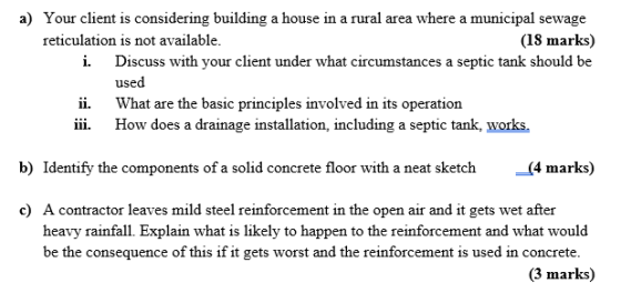 a) Your client is considering building a house in a rural area where a municipal sewage reticulation is not available (18 marks) i. Discuss with your client under what circumstances a septic tank should be used ii. iii. How does a drainage installation, including a septic tank, works What are the basic principles involved in its operation b) Identify the components of a solid concrete floor with a neat sketch-(4 marks) c) A contractor leaves mild steel reinforcement in the open air and it gets wet after heavy rainfall. Explain what is likely to happen to the reinforcement and what would be the consequence of this if it gets worst and the reinforcement is used in concrete. (3 marks)