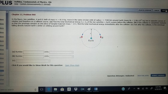Halliday, Fundamentals of Physics, 10e Help I PRINTER VERSION BACK NEX Chapter 13, Problem 060 In the figure, two satellites, A and B, both of mass m 81.9 kg, move in the same dircular orbit of radius r 7240 km around Earth (mass Mr -5.98x1024 kg) but in opposite senses of so that the wreckage remains as one piece of tangled material (mass 2m), find the total mechanical energy immediately after the collision. (c) Just after the collision, is the wreckage blem blem falling directly toward Earths center or orbiting around Earth? blem blem Earth (a) Number Units blem (b) Number blem blem Click if you would like to Show Work for this question: Open Show Work Question Attempts: Unlimited SAVE FOR LATER SUBMIT ANSWER blem -25 PM ??@? here to search
