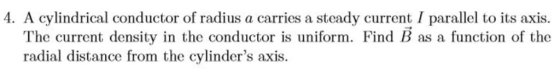 4. A cylindrical conductor of radius a carries a steady current I parallel to its axis. The current density in the conductor is uniform. Find B as a function of the radial distance from the cylinders axis.