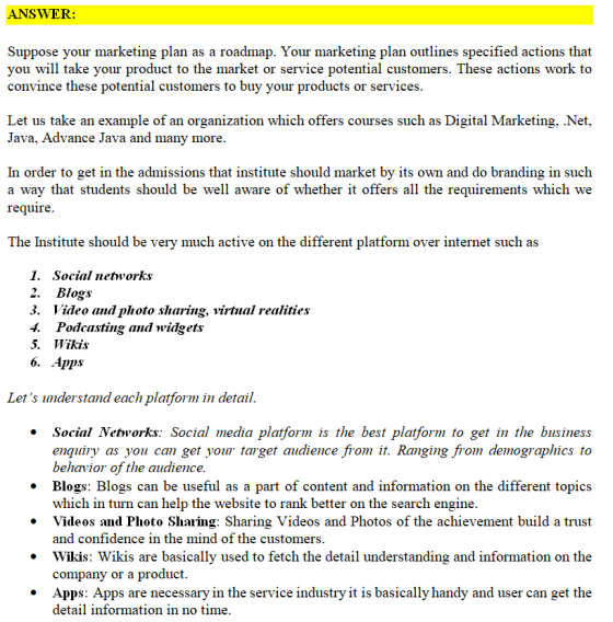 ANSWER: Suppose vour marketing plan as a roadmap. Your marketing plan outlines specified actions that you will take your product to the market or service potential customers. These actions work to convince these potential customers to buy your products or services. Let us take an example of an organization which offers courses such as Digital Marketing, .Net, Java, Advance Java and many more In order to get in the admissions that institute should market by its own and do branding in such a way that students should be well aware of whether it offers all the requirements which we require The Institute should be verv much active on the different platform over internet such as 1. Social networks 2. Blogs 3. Video and photo sharing, virtual realities 4. Podcasting and widgets 5. Wikis Lets understand each platform in detail. . Social Networks: Social media platform is the best platform to get in the business enquiry as you can get your target audience from it. Ranging from demographics to * Blogs: Blogs can be useful as a part of content and information on the different topics » Videos and Photo Sharing: Sharing Videos and Photos of the achievement build a trust * Wikis: Wikis are basically used to fetch the detail understanding and information on the * Apps: Apps are necessary in the service industry it is basically handy and user can get the behavior of the audience which in turn can help the website to rank better on the search engine and confidence in the mind of the customers company or a product detail information in no time