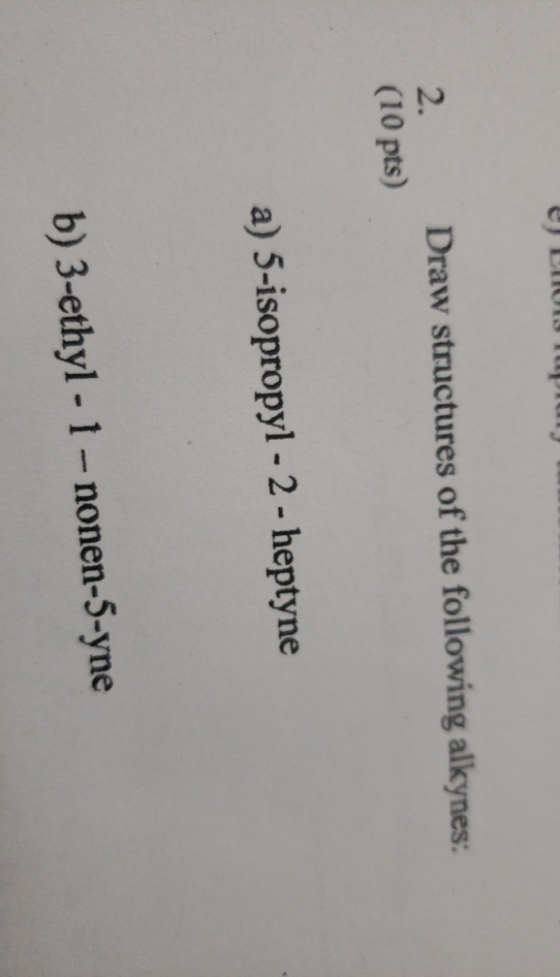 2. (10 pts) Draw structures of the following alkynes: a) 5-isopropyl - 2 - heptyne b) 3-ethyl -1 - nonen-5-yne