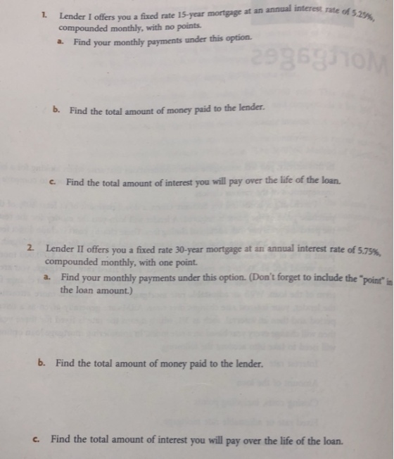 rate of 5.25%, 1 Lender I offers you a fixed rate 15-year mortgage at an annual interes compounded monthly, with no points a. F ind your monthly payments under this option. b. Find the total amount of money paid to the lender. c. Find the total amount of interest you will pay over the life of the loan. 2. Lender II offers you a fixed rate 30-year mortgage at an annual interest rate of 5.75%, compounded monthly, with one point a. Find your monthly payments under this option. (Dont forget to include the point point in the loan amount.) b. Find the total amount of money paid to the lender. c. Find the total amount of interest you will pay over the life of the loan.