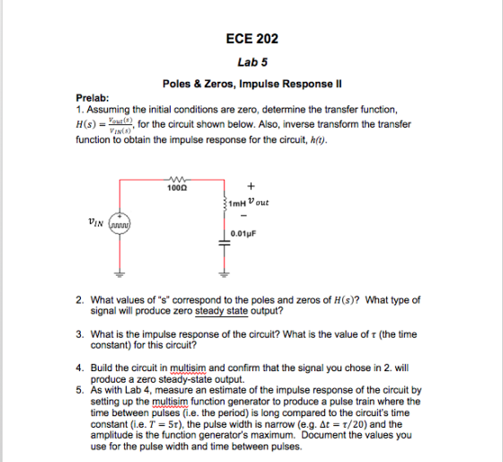 ECE 202 Lab 5 Poles & Zeros, Impulse Response II Prelab 1. Assuming the initial conditions are zero, determine the transfer function H(s), for the circuit shown below. Also, inverse transform the transfer function to obtain the impulse response for the circuit, h() IN(S) 100? 1mH V out IN 0.01 ?F 2 What values of corespon o the poles and aeros df H)7 What yoe of signal will produce zero steady state output? constant) for this circuit? produce a zero steady-state output. 3. What is the impulse response of the circuit? What is the value of t (the time 4. Build the circuit in multisim and confirm that the signal you chose in 2. will 5. As with Lab 4, measure an estimate of the impulse response of the circuit by setting up the multisim function generator to produce a pulse train where the time between pulses (i.e. the period) is long compared to the circuits time constant (ie. T-St), the pulse width is narrow (e.g. At-r/20) and the amplitude is the function generators maximum. Document the values you use for the pulse width and time between pulses.