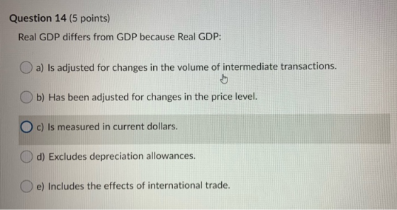 Question 14 (5 points) Real GDP differs from GDP because Real GDP: a) Is adjusted for changes in the volume of intermediate t