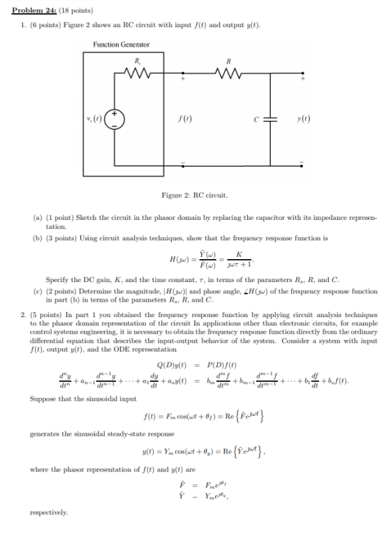 Problem 24: (18 points) 1. (6 points) Figure 2 shows an RC circuit with input f(t) and output y(t) Function Generator R, v, (r) y1) Figure 2: RC circuit. (a) (1 point) Sketch the circuit in the phasor domain by replacing the capacitor with its impedance represen- (b) (3 points) Using circuit analysis techniques, show that the frequency response function is Specify the DC gain, K, and the time constant, T, in terms of the parameters R, R, and C (c) (2 points) Determine the magnitude. H w) and phase angle. LHC w) of the frequency response function in part (b) in terms of the parameters R, R, and C 2. (5 points) In part1 you obtained the frequency response function by applying circuit analysis techniques to the phasor domain representation of the crcuit In applications other than electronic circuits, for example control systems engineering, it is necessary to obtain the frequency response function directly from the ordinary differential equation that describes the input-output behavior of the system. Consider a system with input f(t), output y(t), and the ODE representation Q(D)y(t) P(D)f(t) d f = dtn dtn Suppose that the sinusoidal inp generates the sinusoidal steady-state response where the phasor representation of f(t) and y(t) are