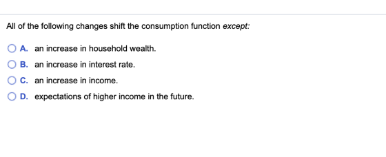 All of the following changes shift the consumption function except: O A. an increase in household wealth. O B. an increase in