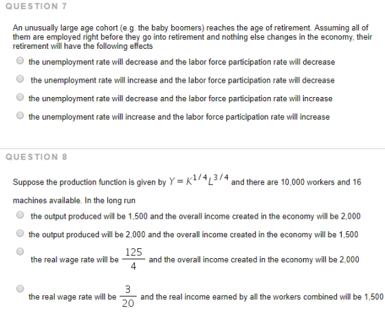 QUESTION An unusually large age cohort (e.g. the baby boomers) reaches the age of retirement. Assuming all of them are employed right before they go into retirement and nothing else changes in the economy, their retirement will have the following effects Othe unemployment rate will decrease and the labor force participation rate will decrease the unemployment rate ill increase and the labor force participation rate will decrease Othe unemployment rate will increase and the labor force participation rate will increase QUESTION L Suppose the production function is given by Y= K machines available. In the long run O the output produced will be 1,500 and the overall income created in the economy will be 2,000 and there are 10,000 workers and 16 the output produced will be 2,000 and the overall income created in the economy will be 1,500 125 4 the real wage rate will beand the overall income created in the economy will be 2,000 the real wage rate will beand the real income earned by all the workers combined will be 1,500 20