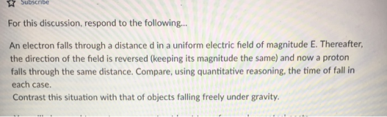 Subscribe For this discussion, respond to the following.. An electron falls through a distance d in a uniform electric field of magnitude E. Thereafter, the direction of the field is reversed (keeping its magnitude the same) and now a proton falls through the same distance. Compare, using quantitative reasoning, the time of fall in each case. Contrast this situation with that of objects falling freely under gravity