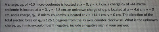 A charge, qi, of +10 micro-coulombs is located at x-0, y- 7.7 cm, a charge q2 of -44 micro- coulombs is located at x-0, y =-3.8 cm, an unknown charge of q3, ls located at x =-4.6 cm, y-o cm, and a charge, q4, -8 micro-coulombs is located at x +14.1 cm. y 0 cm. The direction of the total electric force on ga is 126.1 degrees from the tx axis, counter-clockwise. What is the unknown charge, q3, in micro-coulombs? If negative, include a negative sign in your answer