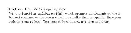Problem 1.3. (while loops, 2 points) Write a function my fibonacci (n), which prompts all elements of the fi bonacci sequence to the screen which are smaller than or equal n. Base your code on a while loop. Test your code with n 0, n 1, n 5 and n 25.