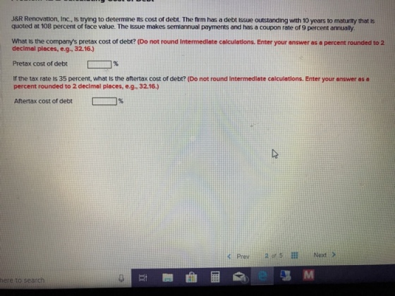 J&R Renovation, Inc., Is trying to determine its cost of debt. The frm has a debt issue outstanding with 10 years to maturity that is quoted at 108 percent of face value. The Issue makes semiannual payments and has a coupon rate of 9 percent annually What is the companys pretax cost of debt? (Do not round Intermedlate calculetlons. Enter your answer as a percent rounded to 2 decimel pleces, e.g, 32.16.) Pretax cost of debt? 78 If the tax rate is 35 percent, what is the aftertax cost of debt? (Do not round intermedlate calculetions. Enter your answer as a percent rounded to 2 decimel places, e.g. 32.16.) Aftertax cost of debt ????% ?Prev 20,5? Next > here to search