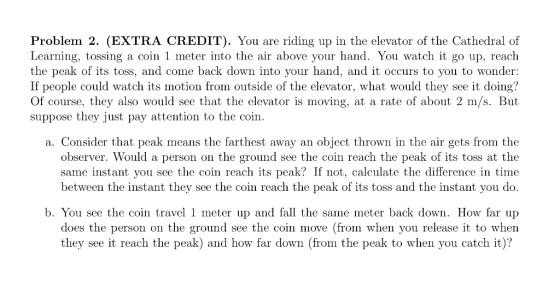 Problem 2. (EXTRA CREDIT). You are riding up in the elevator of the Cathedral of Learning, tossing a coin 1 meter into the air above your hand. You watch it go up, reach the peak of its toss, and come back down into your hand, and it occurs to you to wonder: If people could watch its motion from outside of the elevator, what would they see it doing? Of course, they also would see that the elevator is moving, at a rate of about 2 m/s. But suppose they just pay attention to the coin a. Consider that peak means the farthest away an objeet thrown in the air gets from the observer. Would a person on the ground see the coin reach the peak of its toss at the same instant you see the coin reach its peak? If not, calculate the difference in time between the instant they see the coin reach the peak of its toss and the instant you do. b. You see the coin travel 1 meter up and fall the same meter back down. How far up does the person on the ground see the coin move (from when you release it to when they see it reach the peak) and how far down (from the peak to when you catch it)?