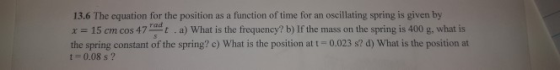 13.6 The equation for the position as a function of time for an oscillating spring is given by x 15 cm cos 47at a) What is the frequency? b) If the mass on the spring is 400 g, what is the spring constant of the spring? c) What is the position at t-0.023 82 d) What is the position at rad 1 0.08 s