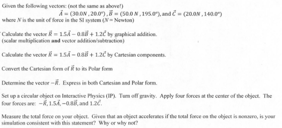 Given the following vectors: (not the same as above!) Ā= (30.ON , 20.0°),B = (50.0 N,195.0°), and C = (20.ON , 140.0°) where N is the unit of force in the SI system (N=Newton) Calculate the vector R = 1.5Ă – 0.8B + 1.2č by graphical addition. (scalar multiplication and vector addition/subtraction) Calculate the vector R = 1.5Ă – 0.8B + 1.2č by Cartesian components. Convert the Cartesian form of R to its Polar form Determine the vector –R. Express in both Cartesian and Polar form. Set up a circular object on Interactive Physics (IP). Turn off gravity. Apply four forces at the center of the object. The four forces are: -R, 1.5Ā, –0.8B, and 1.2ć. Measure the total force on your object. Given that an object accelerates if the total force on the object is nonzero, is your simulation consistent with this statement? Why or why not?
