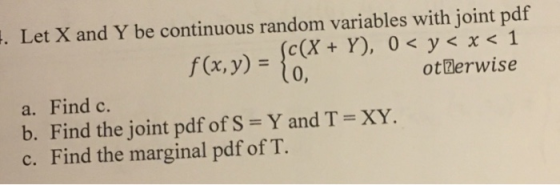 Let X and Y be continuous random variables with joint pdf f(x,y) =fX (c(X + Y), 0 < y < x <1 otBerwise a. Find c. b. Find the joint pdf of S = Y and T = XY. c. Find the marginal pdf of T. 、