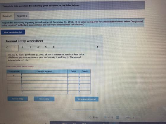 Complete this question by entering your answers in the tabe below Required 1 Required Prepare the necessary adjusting journal entries at December 31. 2018. (If no entry is required for a transaction/event, select No journal entry required in the first account field. Do not round intermediate calculations.) View transaction list Journal entry worksheet On July 1, 2018, purchased $12,000 of IBM Corporation bonds at face value. The bonds pay interest twice a year on January 1 and July 1. The annual interest rate is 11%, Note: Enter debits before credits DebitCredit Record entry Char eeby