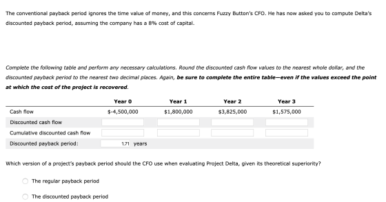 The conventional payback period ignores the time value of money, and this concerns Fuzzy Buttons CFO. He has now asked you t