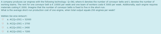 A company produces car engines with the following technology: Q=5KL where K denotes the number of conveyor belts and L denotes the number of working teams. The rent for one conveyor belt is 10000 per week and one team of workers costs 5000 per week. Additionally, each engine requires materials costing 2000. Imagine that the number of conveyor belts is fixed to five in the short-run What is the average short-run production cost of one engine, when total output equals 250 engines per week? Wählen Sie eine Antwort: o a. ACLQ-250)-52000 Ob. AC(Q-250) 2700 О с. АС(0-250) 2400 Od. AC(Q 250 7200