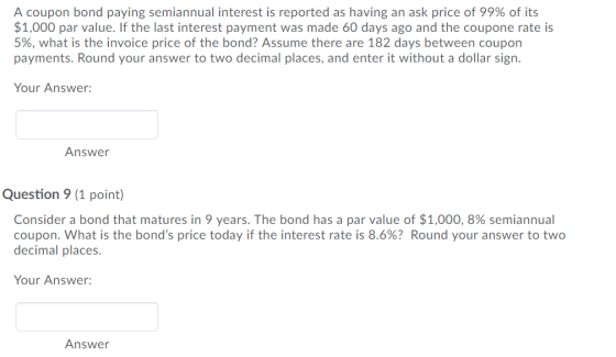 A coupon bond paying semiannual interest is reported as having an ask price of 99% of its $1,000 par value. If the last interest payment was made 60 days ago and the coupone rate is 5%, what is the invoice price of the bond? Assume there are 182 days between coupon payments. Round your answer to two decimal places, and enter it without a dollar sign. Your Answer: Answer Question 9 (1 point) Consider a bond that matures in 9 years. The bond has a par value of $1,000, 8% semiannual coupon. What is the bonds price today if the interest rate is 8.6%? Round your answer to two decimal places. Your Answer: Answer