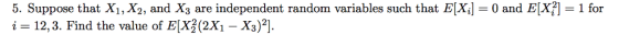 5. Suppose that X1, X2, and X3 are independent random variables such that E[Xl i = 12,3. Find the value of E(X 2x1-X3)2]. mt random variables such that EX-0 and ER-i for 0 and ELX 1 for