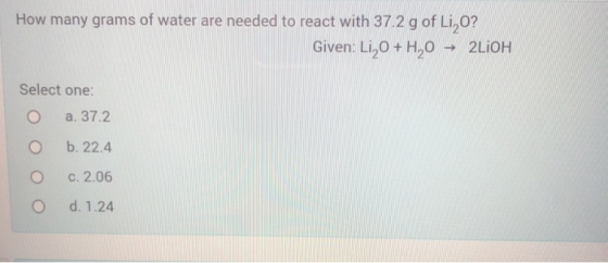 How many grams of water are needed to react with 37.2 g of Li O? Given: L1,0 + H2O 2LIOH Select one: a. 37.2 b. 22.4 c. 2.06