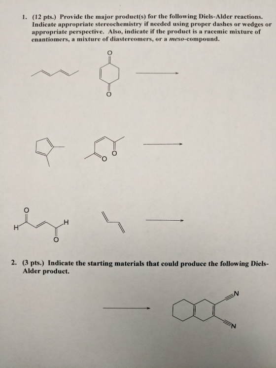 (12 pts.) Provide the major product(s) for the following Diels-Alder reactions. Indicate appropriate stereochemistry if needed using proper dashes or wedges or appropriate perspective. Also, indicate if the product is a racemic mixture of enantiomers, a mixture of diastereomers, or a meso-compound. 1. 2. (3 pts.) Indicate the starting materials that could produce the following Diels- Alder product.