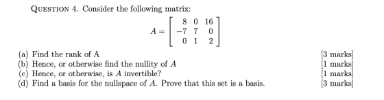 QUESTION 4. Consider the following matrix: I 8 0 167 A= -7 7 0 [ 0 1 2 (a) Find the rank of A Hence, or otherwise find the nu