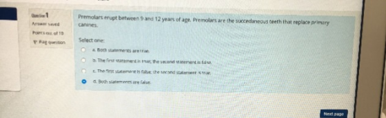 Premolars erupt between 9 and 12 years of age. Premolars are the succedanecus teeth that replace primary w seved canines P Fag question Select ane O Boch slatements aretrie O The fest starement is true:tre sd rarment s takse Tho irst slatement is fabe: the d Both siatem.enns are laise secand stalermenr S rriue O Next pag