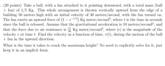 (20 points) Take a ball, with a fan attached to it pointing downward, with a total mass (ball + fan) of 1/5 Kg. This whole arrangement is thrown vertically upward from the edge of a building 50 meters high with an initial velocity of 30 meters/second, with the fan turned on The fan exerts an upward force of (1-e-3) Kg meter/second2, where t is the time in seconds since the ball is released. Assume that the gravitational acceleration is 10 meters/second, and that the force due to air resistance is Kg meter/second2, where l is the magnitude of the velocity v at timet. Find the velocity as a function of time, v(t), during the motion of the ball + fan in the upward direction What is the time it takes to reach the maximum height? No need to explicitly solve for it, just keep it in an implicit form
