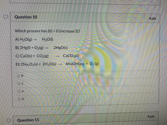Question 10 4 pts Which process has AS > 0 (increase S)? A) H2O(g) + H2O(1) B) 2Hg(1) + O2(g) - 2HgO(s) C) CaO(s) + CO2(g) Ca