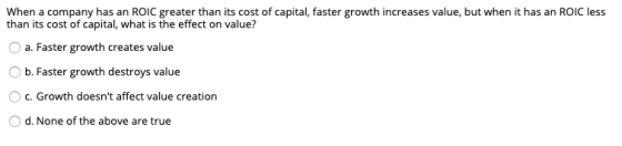When a company has an ROIC greater than its cost of capital, faster growth increases value, but when it has an ROIC less than