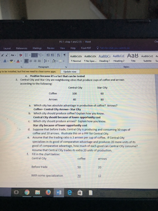 PS 1 chap 1 and 2 (1) Word Cla Layout References Mailings Review View Help Faxit POF A A Aa a-ッ.A.圈ㄧ S-3..ㅡ .. 11Normal INo Spac Heading 1 Heading 2 Title Subtitle Su Paragraph y to be installed, but first we need to close some apps. Update now e. Positive because its a fact that can be tested 3. Central City and Star City are neighboring cities that produce cups of coffee and arrows according to the following Star City 60 80 Coffee Central 100 40 a. Which city has absolute advantage in production of coffee? Arrows? Coffee Central City Arrows Star City Which city should produce coffee? Explain how you know. Central City should because of lower opportunity cost Which city should produce arrows? Explain how you know. Star city because of lower opportunity cost Suppose that before trade, Central City is producing and consuming 50 cups of b. c. d. Assume that the trading ratio is 3 arrows per cup of coffee. If Central City specializes in its good of comparative advantage and produces 20 more units of its good of comparative advantage, how much of each good can Central City consume? Assume that Central City trades its extra 20 units of production. Fill in the chart below: Central City e. f. coffee arrows Before trade 50 20 With some specialization 70 12