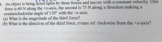 upon by three forces and moves with a constant velocity. One An object is being acted force is 60 N along the +r-axis, the second is 75 N along a direction making a counterclockwise angle of 150° with the +x-axis. (a) What is the magnitude of the third force? (b) What is the direction of the third force, measu:ed clockwise from the +x-axis?