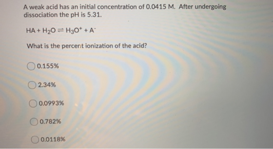 A weak acid has an initial concentration of 0.0415 M. After undergoing dissociation the pH is 5.31. HA + H20 = H30* + A What