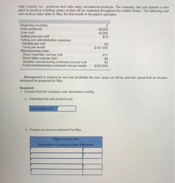 High Country, Inc., produces and sells many recreational products. The company has just opened a new plant to produce a folding camp cot that will be marketed throughout the United States. The following cost and revenue data relate to May, the first month of the plants operation Beginning inventory Units produced 49,000 44,000 $79 Units solod Selling price per unit Selling and administrative expenses: Variable per unit Fixed per month Manufacturing costs: Direct materials cost per unit Direct labor cost per unit Variable manufacturing overhead cost per unit Fixed manufacturing overhead cost per month $567,000 $17 $833,000 Management is anxious to see how profitable the new camp cot will be and has asked that an income statement be prepared for May Required 1. Assume that the company uses absorption costing a. Determine the unit product cost Unit product cost b. Prepare an income statement for May High Country, Inc. Absorption Costing Income Statement