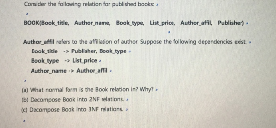 Consider the following relation for published books: BOOK(Book title, Author_name, Book type, List price, Author affil, Publisher) Author_affil refers to the affiliation of author. Suppose the following dependencies exist: Book title Publisher, Book type Book type List price Author_name > Author affil (a) What normal form is the Book relation in? Why? (b) Decompose Book into 2NF relations. . (c) Decompose Book into 3NF relations.