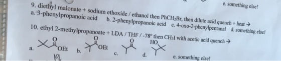 e. something else! 9. diethyl malonate + sodium ethoxide / ethanol then PhCH2Br, then dilute acid quench+ heat b. 2-phenylpro