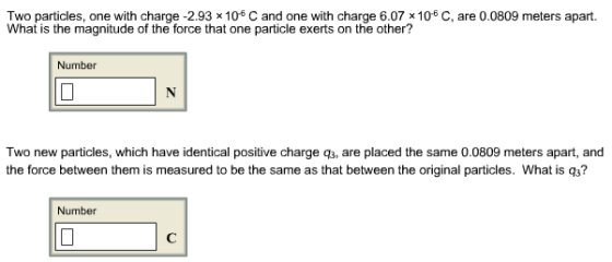 Two particles, one with charge -2.93 x 106 C and one with charge 6.07 x 106 C, are 0.0809 meters apart. What is the magnitude of the force that one particle exerts on the other? Number Two new particles, which have identical positive charge q3, are placed the same 0.0809 meters apart, and the force between them is measured to be the same as that between the original particles. What is q3? Number