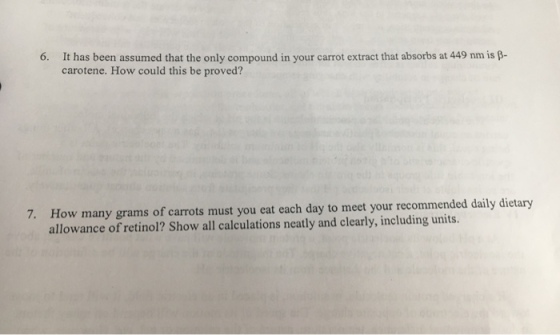 It has been assumed that the only compound in your carrot extract that absorbs at 449 nm is β- carotene. How could this be proved? How many grams of carrots must you eat each day to meet your recommended daily dietary allowance of retinol? Show all calculations neatly and clearly, including units. 7.
