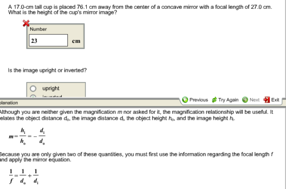 What is the height of the cups mirror image? Number 23 cm Is the image upright or inverted? upright Previous ? Try Again Next Exit lanation lthough you are neither given the magnification m nor asked for it, the magnification relationship will be useful. It elates the object distance do, the image distance d, the object height ho, and the image height h In ecause you are only given two of these quantities, you must first use the information regarding the focal length and apply the mirror equation