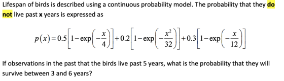 Lifespan of birds is described using a continuous probability model. The probability that they do not live past x years is expressed as p(x)-0.5| 1-exp|-- -·-| | + 0.311-expl__ 32 If observations in the past that the birds live past 5 years, what is the probability that they will survive between 3 and 6 years?