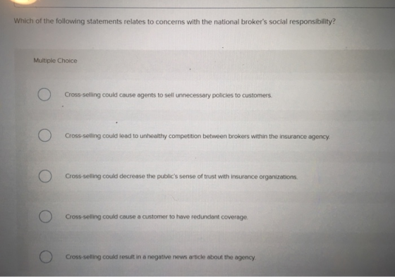 Which of the following statements relates to concerns with the national brokers social responsibility? Multiple Choice Cross sling could cause egents to sell unecessary policies to customens Cross-selling could lead to unhealthy competition between brokers within the insurance agency Cross-selling could decrease the publics sense of trust with insurance organizations Cross-selling could cause a customer to have redundant coverage. Cross-selling could result in a negative news article about the agency.