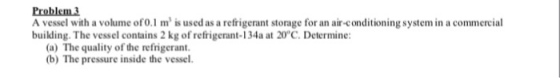 Problem 3 A vessel with a volume ofo.1 m is used as a refrigerant storage for an air-conditioning system in a commercial building. The vessel contains 2 kg of refrigerant-134a at 20°C.Determine: (a) The quality of the refrigerant (b) The pressure inside the vessel