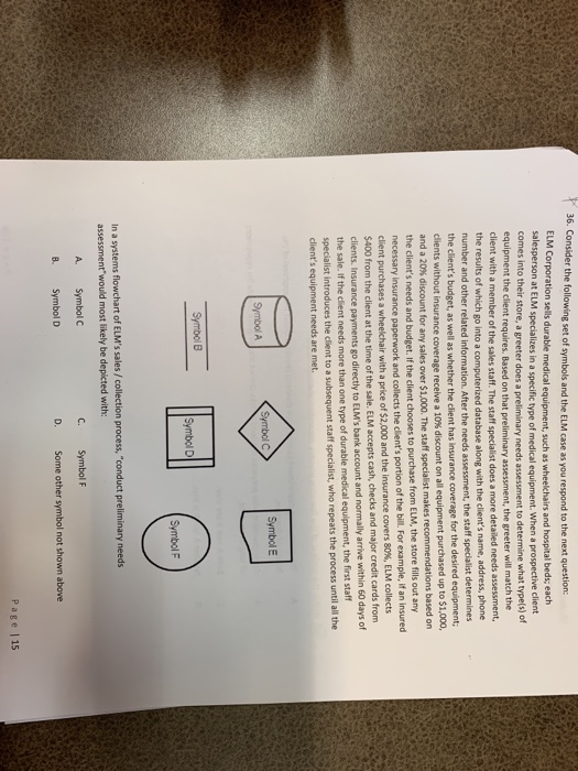 36. Consider the following set of symbols and the ELM case as you respond to the next question: ELM Corporation sells durable medical salesperson at ELM specializes in a specific type of medical equipment. When a prospective client comes into their store, a greeter does a preliminary needs assessment to determine what type(s) of equipment, such as wheelchairs and hospital beds; each equipment the client require client with a member of the sales staff. The staff specialist does a more detailed needs assessment, the results of which go into a mumber and other related information. After the needs assessment, the staff s the clients budget, as well as whether the client has insurance coverage for the desired equipment clients without insurance coverage and a 20% discount for any sales over $1,000. The staff specialist makes recommendations based on the clients needs and budget. If the cl s. Based on that preliminary assessment, the greeter will match the computerized database along with the clients name, address, phone pecialist determines receive a 10% discount on all equipment purchased up to $1,000 ient chooses to purchase from ELM, the store fills out any y insurance paperwork and collects the clients portion of the bill For example, if an insured client purchases a wheelchair with a price of $2 $400 from the client at the time clients. Insurance payments the sale. if the client needs more than one type of durable medical equipment, the first staff ,000 and the insurance covers 80%, ELM collects of the sale. ELM accepts cash, checks and major credit cards from go directly to ELMs bank account and normally arrive within 60 days of introduces the client to a subsequent staff specialist, who repeats the process until all the Symbol E Symbol A Symbol D Symbol F In a systems flowchart of ELMs sales/collection process,conduct preliminary need assessment would most likely be depicted with: A. Symbol C C. Symbol F B. Symbol D Some other symbol not shown above Page |15