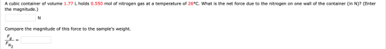 A cubic container of volume 1.77 L holds 0.550 mol of nitrogen gas at a temperature of 26°C. What is the net force due to the nitrogen on one wall of the container (in N)? (Enter the magnitude.) Compare the magnitude of this force to the samples weight.