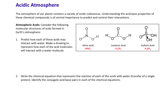 Acidic Atmosphere The atmosphere of our planet contains a variety of acidic substances. Understanding the acid-base properties of these chemical compounds is of central importance to predict and control their interactions Atmospheric Acids: Consider the following molecular structures of acids formed in Earths atmosphere: он Predict how each of these acids may interact with water. Make a drawing to represent how each of the acid molecules will interact with a water molecule. 1. Nitric Acid Carbonic Acid Sulfuric Acid HNO, H2Co H,so Write the chemical equation that represents the reaction of each of the acids with water (transfer of a single proton). Identify the conjugate acid-base pairs in each of the chemical equations. 2.