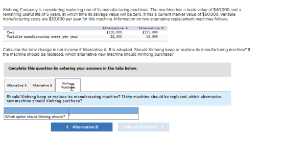 Xinhong Company is considering replacing one of lts manufacturing machlnes. The machlne has a book value of $40,000 and a remalning useful lfe of 5 years, at which time its salvage value will be zero. It has a current market value of $50,000. Varlable manufacturing costs are $33,600 per year for this machlne. Information on two alternative replacement machlnes follows. Cost Variable manufacturing costs per year Alternative à $118,000 Alternative B $111,000 10, 600 Calculate the total change in net Income If Alternative A, B is adopted. Should Xinhong keep or replace its manufacturing machine? lf the machine should be replaced, which alternative new machine should XInhong purchase? Complete this question by entering your answers in the tabs below. Alternative A Alternative B Should Xinhong keep or replace its manufacturing machine? If the machine should be replaced, which alternative new machine should Xinhong purchase? Which option should Xinhong choose? Alternative B inhong Purchase