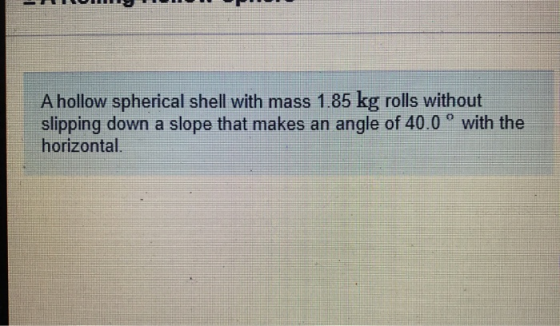 A hollow spherical shell with mass 1.85 kg rolls without slipping down a slope that makes an angle of 40.0 ° with the horizon